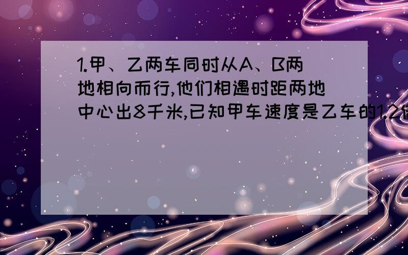 1.甲、乙两车同时从A、B两地相向而行,他们相遇时距两地中心出8千米,已知甲车速度是乙车的1.2倍,求A、B两地的距离.2.姐妹俩同时从家里到少年宫,路程全长770米.妹妹步行每分钟行60米,姐姐骑