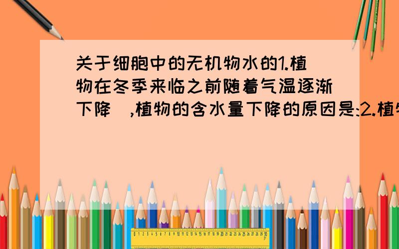 关于细胞中的无机物水的1.植物在冬季来临之前随着气温逐渐下降　,植物的含水量下降的原因是:2.植物的结合水上升,自由水下降,利于抗寒的原因是:3.植物的呼吸减弱,利于抗寒的原因是（ ）