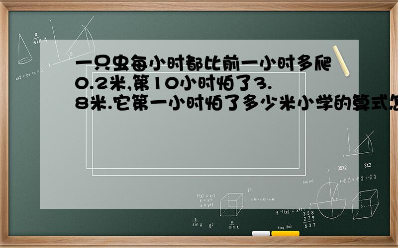 一只虫每小时都比前一小时多爬0.2米,第10小时怕了3.8米.它第一小时怕了多少米小学的算式怎么列