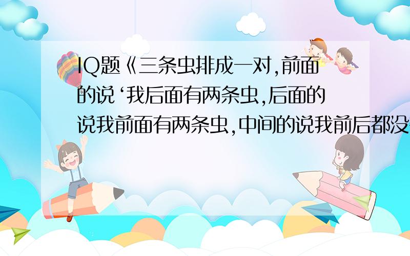 IQ题《三条虫排成一对,前面的说‘我后面有两条虫,后面的说我前面有两条虫,中间的说我前后都没有虫