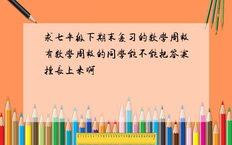 求七年级下期末复习的数学周报有数学周报的同学能不能把答案擅长上来啊