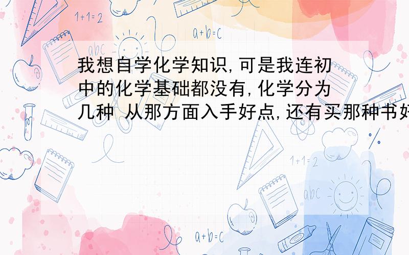 我想自学化学知识,可是我连初中的化学基础都没有,化学分为几种 从那方面入手好点,还有买那种书好点呢,