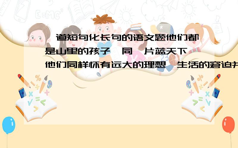 一道短句化长句的语文题他们都是山里的孩子,同一片蓝天下,他们同样怀有远大的理想,生活的窘迫并没有磨灭他们的斗志,建设家乡是他们美好愿望.关键是没思路啊 掌握不好方法