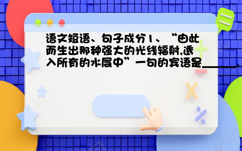 语文短语、句子成分1、“由此而生出那种强大的光线辐射,透入所有的水层中”一句的宾语是______.“透入所有的水层中”是_____短语.2、“每一种气味都搀合着地上蒸发出来的腥臭.”一句中