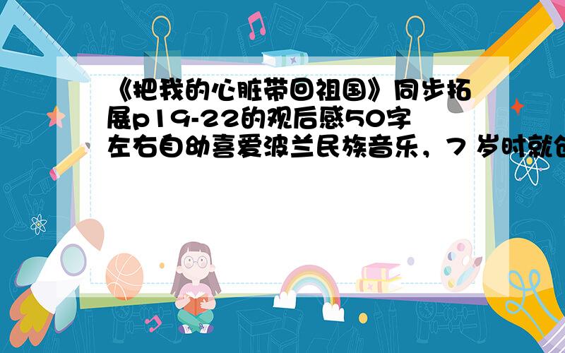 《把我的心脏带回祖国》同步拓展p19-22的观后感50字左右自幼喜爱波兰民族音乐，7 岁时就创作了波兰舞曲，8 岁登台演出，不足20岁已出名。 肖邦 39岁时英年早逝，后半生主要生活在法国，