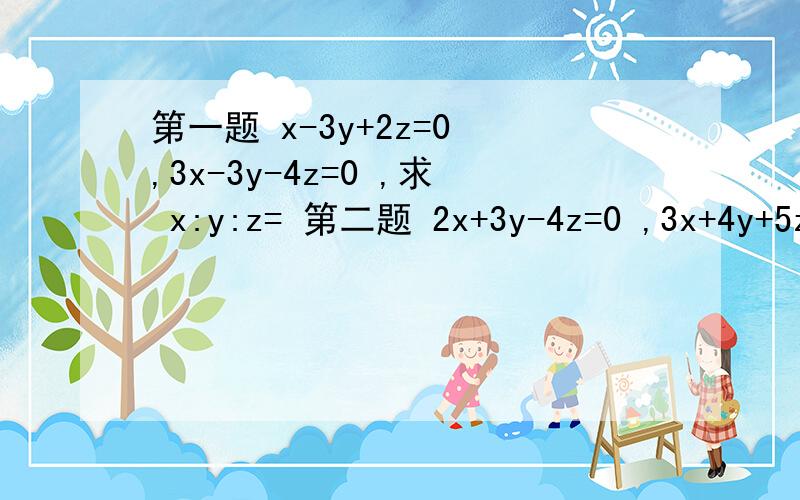 第一题 x-3y+2z=0 ,3x-3y-4z=0 ,求 x:y:z= 第二题 2x+3y-4z=0 ,3x+4y+5z=0,求 x+y+z/x-y+z = 第三题 x+y=3a ,y+z=5a ,z+x=4a ,x-2y+3z=-10 ,求 a=