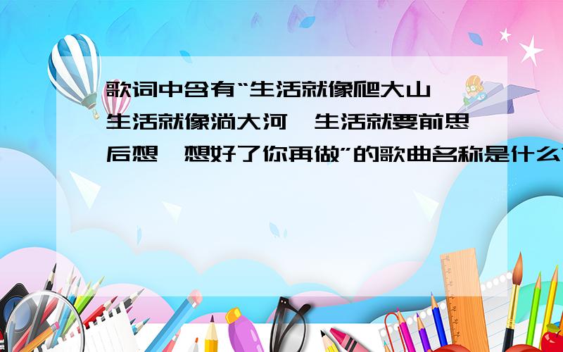 歌词中含有“生活就像爬大山,生活就像淌大河,生活就要前思后想,想好了你再做”的歌曲名称是什么?