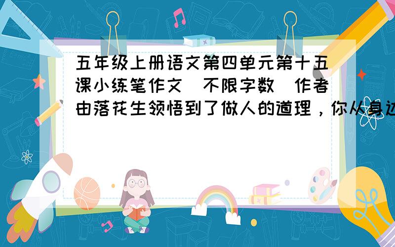 五年级上册语文第四单元第十五课小练笔作文（不限字数）作者由落花生领悟到了做人的道理，你从身边的事物中领悟到了什么？选择一种事物写一写。急 急 急 ······明天要交·