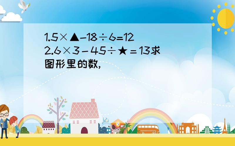 1.5×▲-18÷6=12 2.6×3－45÷★＝13求图形里的数,