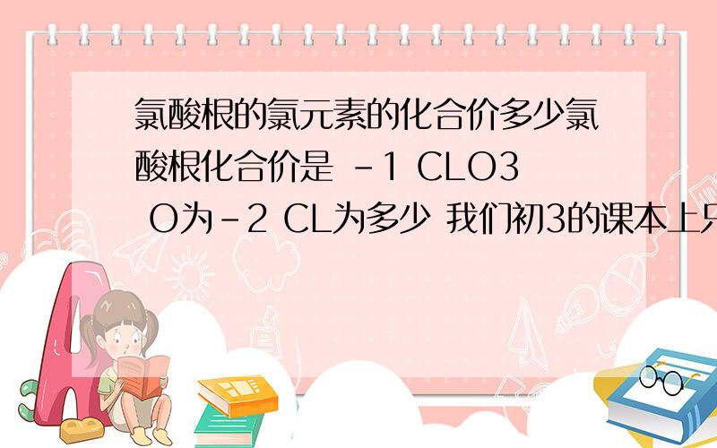 氯酸根的氯元素的化合价多少氯酸根化合价是 -1 CLO3 O为-2 CL为多少 我们初3的课本上只有CL为-1的~````我推测如果成立的话那么氯酸根中CL的化合价为+5