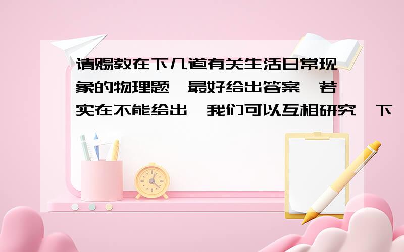 请赐教在下几道有关生活日常现象的物理题,最好给出答案,若实在不能给出,我们可以互相研究一下,都是在题海下喘息的有共同语言