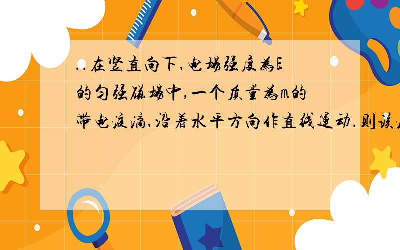 ..在竖直向下,电场强度为E的匀强磁场中,一个质量为m的带电液滴,沿着水平方向作直线运动.则该液滴带__电,电荷量大小为__.求答案及分析我很囧的再问一次..为嘛是负电荷>