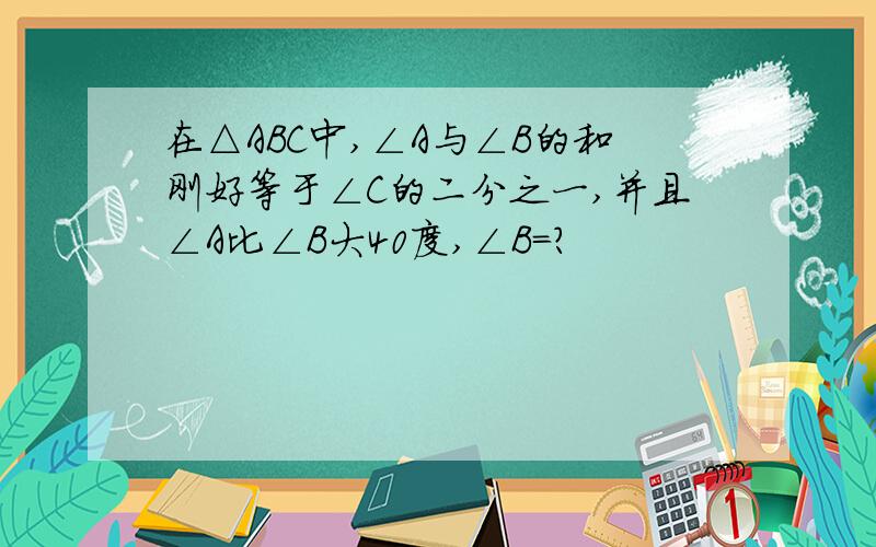 在△ABC中,∠A与∠B的和刚好等于∠C的二分之一,并且∠A比∠B大40度,∠B=?