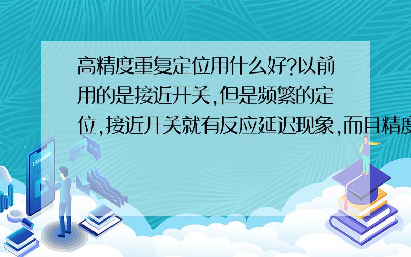 高精度重复定位用什么好?以前用的是接近开关,但是频繁的定位,接近开关就有反应延迟现象,而且精度也不高,有没有精度在0.02MM左右的,可以频繁定位不延迟.例如激光,红外线等,要求必须是非