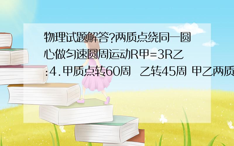 物理试题解答?两质点绕同一圆心做匀速圆周运动R甲=3R乙:4.甲质点转60周  乙转45周 甲乙两质点向心加速度之比为?