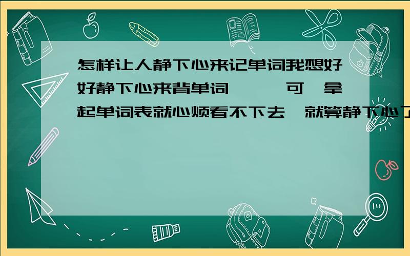 怎样让人静下心来记单词我想好好静下心来背单词```可一拿起单词表就心烦看不下去,就算静下心了,可没看几分钟又看不下去````