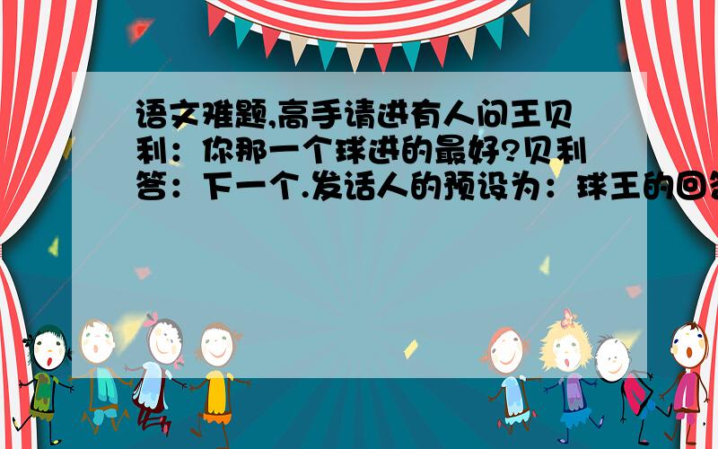 语文难题,高手请进有人问王贝利：你那一个球进的最好?贝利答：下一个.发话人的预设为：球王的回答表面上承认     ,但又幽默而机智的指出是不确定对象      ,实际上是说         .好了追加