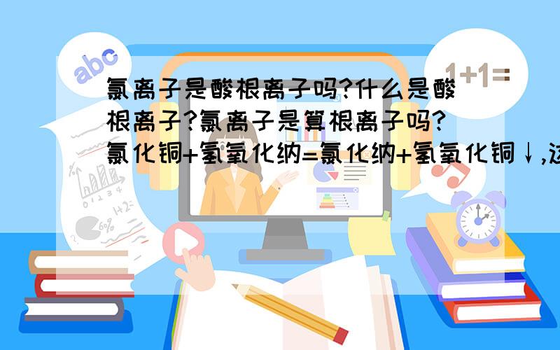 氯离子是酸根离子吗?什么是酸根离子?氯离子是算根离子吗?氯化铜+氢氧化纳=氯化纳+氢氧化铜↓,这个方程式里面氢氧化铜是沉淀,那生成的氯化纳是固体还是液体,是固体的话为什么它不是沉