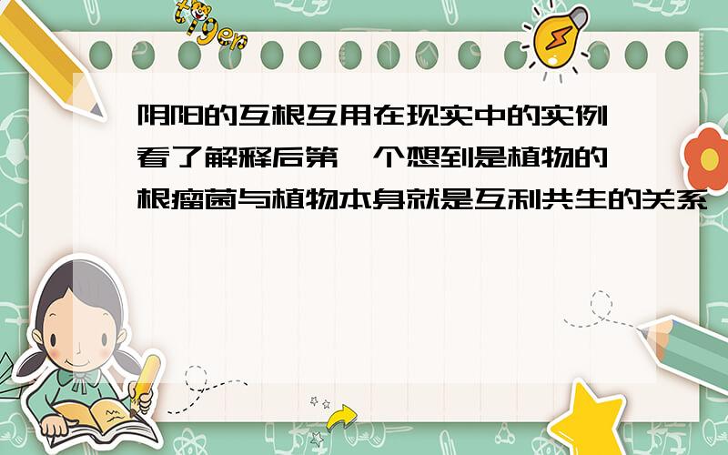 阴阳的互根互用在现实中的实例看了解释后第一个想到是植物的根瘤菌与植物本身就是互利共生的关系,后来又想想了一下,没有根瘤菌植物也可以活的,虽然没有两者存在的时候活的那么号好,