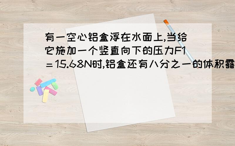 有一空心铝盒浮在水面上,当给它施加一个竖直向下的压力F1＝15.68N时,铝盒还有八分之一的体积露出水面.若把铝盒空心部分注满水后,用弹簧秤吊着将铝盒浸没在水中,此时弹簧秤的读数是F2＝3