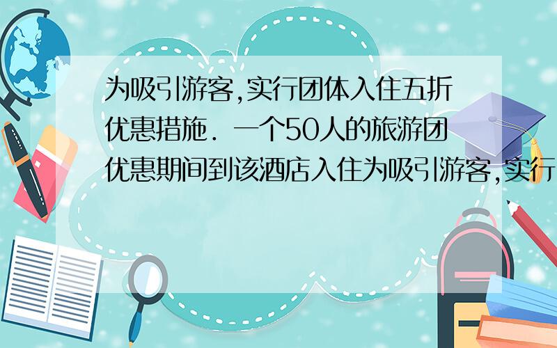 为吸引游客,实行团体入住五折优惠措施．一个50人的旅游团优惠期间到该酒店入住为吸引游客,实行团体入住五折优惠措施．一个50人的旅游团优惠期间到该酒店入住,住了一些三人普通间和双