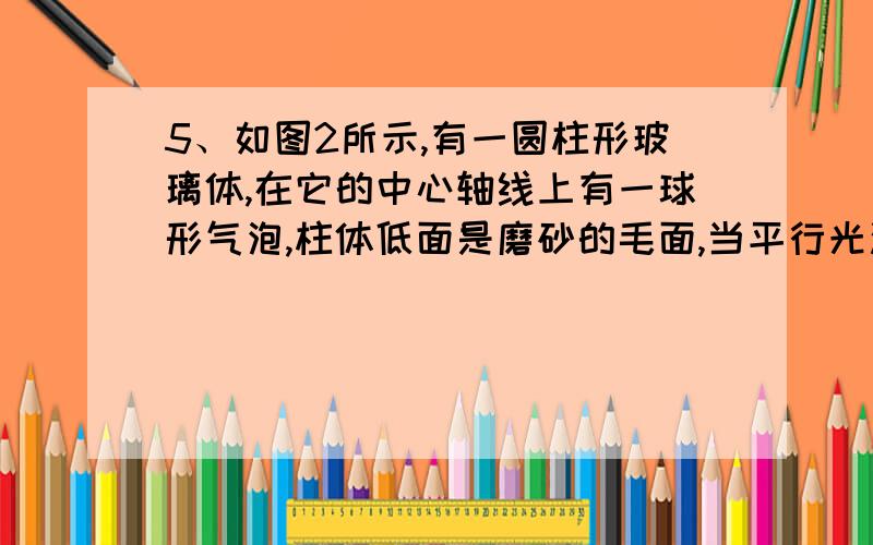 5、如图2所示,有一圆柱形玻璃体,在它的中心轴线上有一球形气泡,柱体低面是磨砂的毛面,当平行光沿柱轴方向向下照射时,在磨砂的毛面上可能会看到 （ ） A、圆形亮斑 B、圆型暗斑 C、圆形