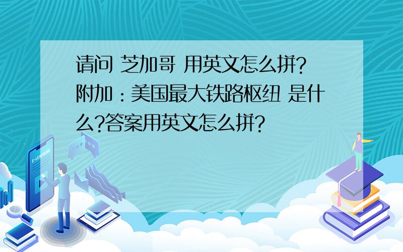 请问 芝加哥 用英文怎么拼?附加：美国最大铁路枢纽 是什么?答案用英文怎么拼?