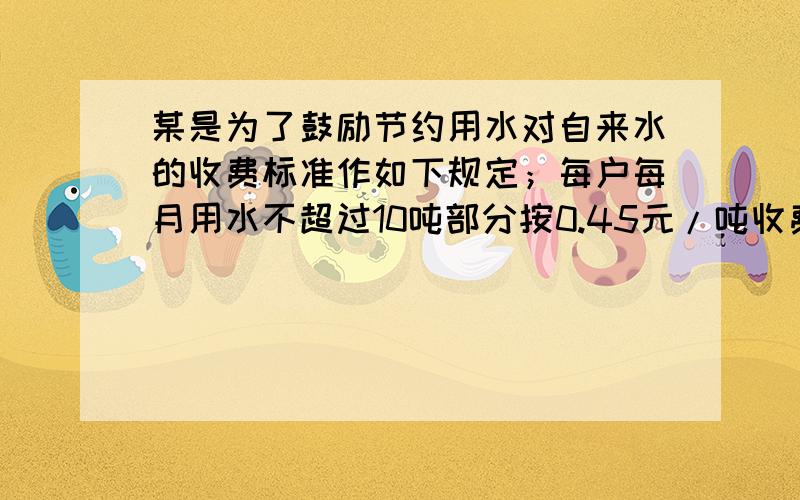 某是为了鼓励节约用水对自来水的收费标准作如下规定；每户每月用水不超过10吨部分按0.45元/吨收费,超过10吨而不超过20吨部分按0.8元/吨收费,超过20吨部分按1.5元/吨收费,现已知小刚家六月