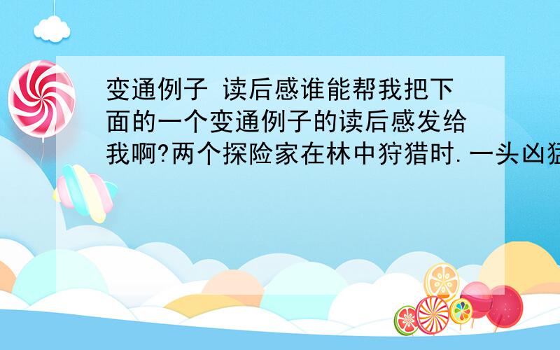 变通例子 读后感谁能帮我把下面的一个变通例子的读后感发给我啊?两个探险家在林中狩猎时.一头凶猛的狮子突然跳到他们面前.“保持镇静.”第一个探险家悄悄地说．“你还记得我们看过