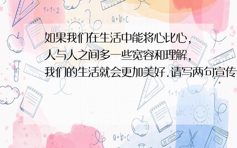 如果我们在生活中能将心比心,人与人之间多一些宽容和理解,我们的生活就会更加美好.请写两句宣传语,号召身边的每个人都这样做