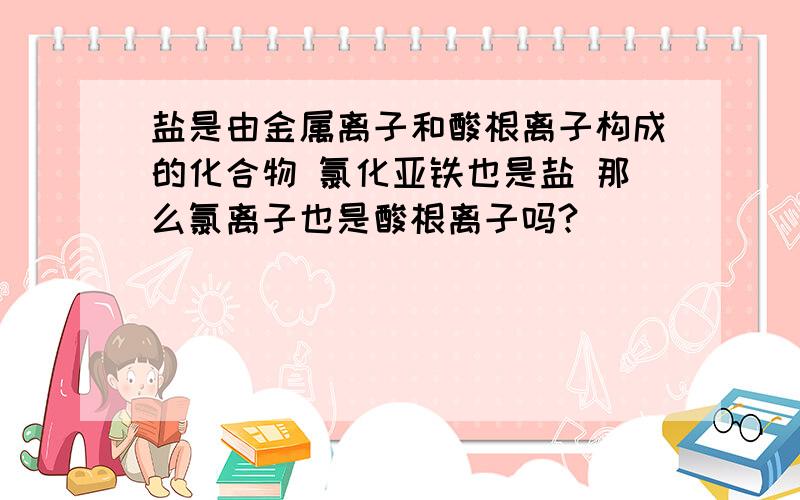 盐是由金属离子和酸根离子构成的化合物 氯化亚铁也是盐 那么氯离子也是酸根离子吗?