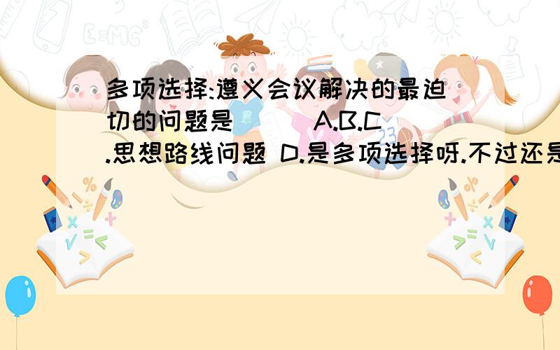 多项选择:遵义会议解决的最迫切的问题是( ) A.B.C.思想路线问题 D.是多项选择呀.不过还是谢谢你们了