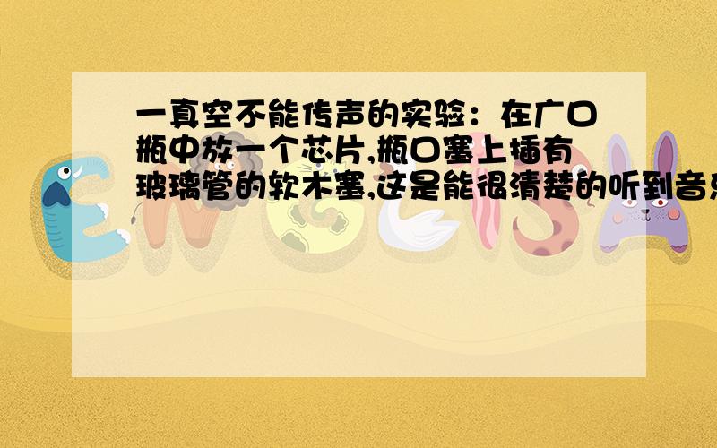 一真空不能传声的实验：在广口瓶中放一个芯片,瓶口塞上插有玻璃管的软木塞,这是能很清楚的听到音乐的声音,用抽气设备抽瓶中的空气,抽了一会儿,感觉声音没有明显减小,于是他又抽了一