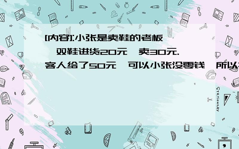 [内容]:小张是卖鞋的老板,一双鞋进货20元,卖30元.客人给了50元,可以小张没零钱,所以把那50元拿去向邻