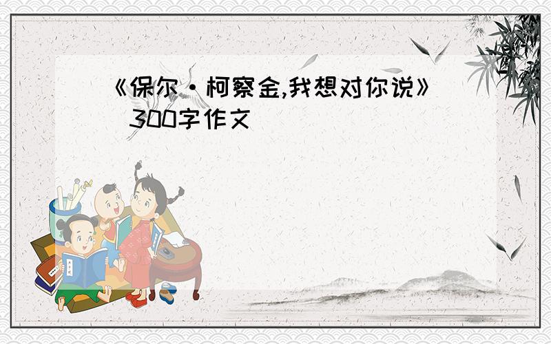 《保尔·柯察金,我想对你说》(300字作文）