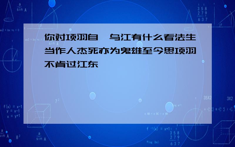 你对项羽自刎乌江有什么看法生当作人杰死亦为鬼雄至今思项羽不肯过江东