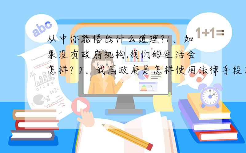 从中你能悟出什么道理?1、如果没有政府机构,我们的生活会怎样? 2、我国政府是怎样使用法律手段来保护环境的? 3、我国政府是怎样利用经济手段来维护公共利益的? 4、“舍小家,为大家”说