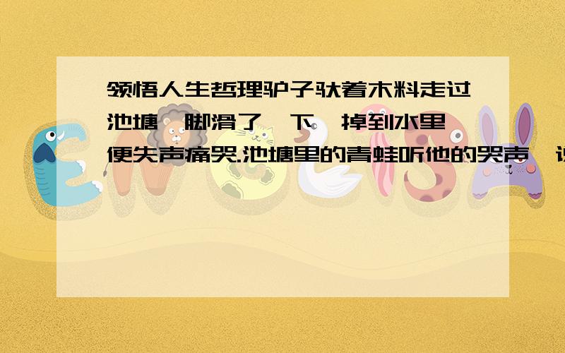 领悟人生哲理驴子驮着木料走过池塘,脚滑了一下,掉到水里,便失声痛哭.池塘里的青蛙听他的哭声,说道：“喂,朋友,你摔倒一下就这么悲伤；如果像我们这样长久在这里生活又该怎么办呢?”