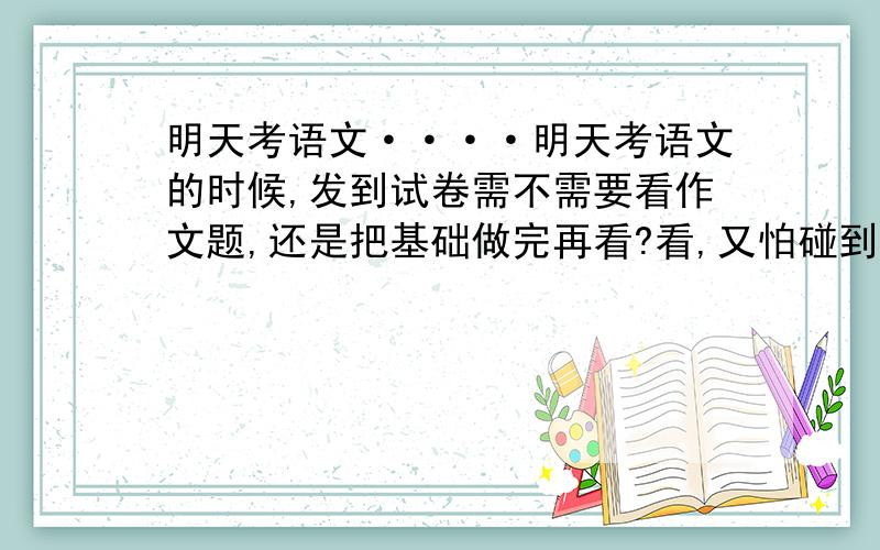 明天考语文····明天考语文的时候,发到试卷需不需要看作文题,还是把基础做完再看?看,又怕碰到难的心慌,但看又可以先思考,你们说该不该