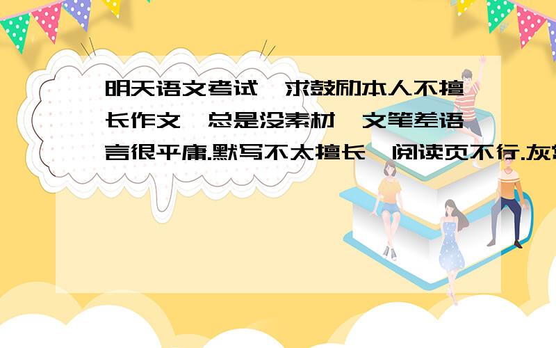 明天语文考试,求鼓励本人不擅长作文,总是没素材,文笔差语言很平庸.默写不太擅长,阅读页不行.灰常紧张,求建议鼓励→_→