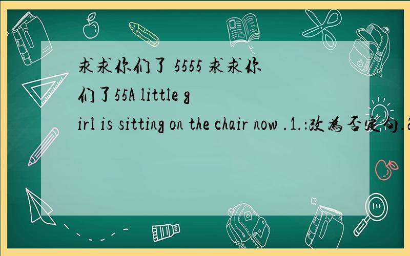 求求你们了 5555 求求你们了55A little girl is sitting on the chair now .1.：改为否定句.2：改为一般疑问句 3：对 on the chair提问 4：对 now 提问5：对 A little girl 进行提问 5555555帮帮忙吧