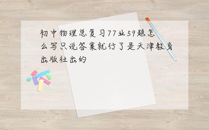 初中物理总复习77业59题怎么写只说答案就行了是天津教育出版社出的