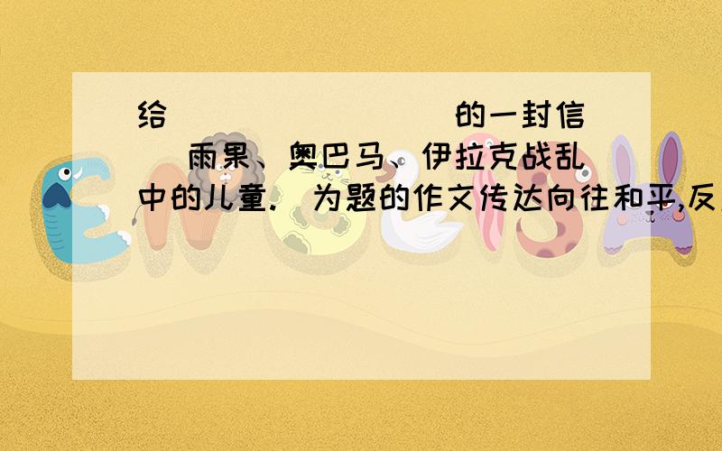 给________ 的一封信 （雨果、奥巴马、伊拉克战乱中的儿童.）为题的作文传达向往和平,反对战争的主题,写一篇100-300字的小文章