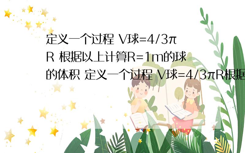 定义一个过程 V球=4/3πR 根据以上计算R=1m的球的体积 定义一个过程 V球=4/3πR根据以上计算R=1m的球的体积