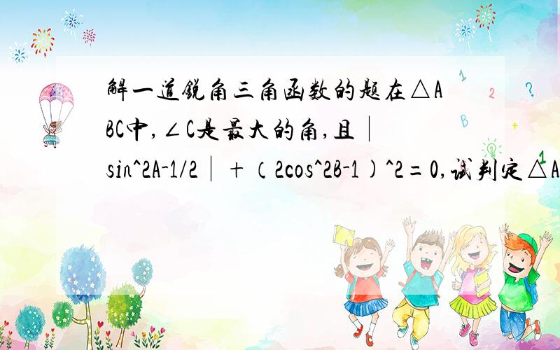 解一道锐角三角函数的题在△ABC中,∠C是最大的角,且∣sin^2A-1/2∣+（2cos^2B-1)^2=0,试判定△ABC的形状