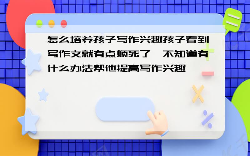 怎么培养孩子写作兴趣孩子看到写作文就有点烦死了,不知道有什么办法帮他提高写作兴趣