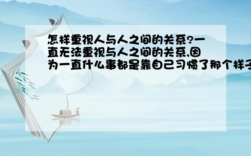 怎样重视人与人之间的关系?一直无法重视与人之间的关系,因为一直什么事都是靠自己习惯了那个样子,并且没怎么有人帮助我