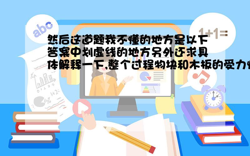 然后这道题我不懂的地方是以下答案中划虚线的地方另外还求具体解释一下,整个过程物块和木板的受力情况、具体运动过程,/>可能听不懂还会追问……