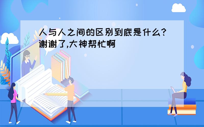 人与人之间的区别到底是什么?谢谢了,大神帮忙啊