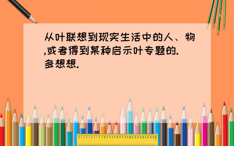 从叶联想到现实生活中的人、物,或者得到某种启示叶专题的.多想想.